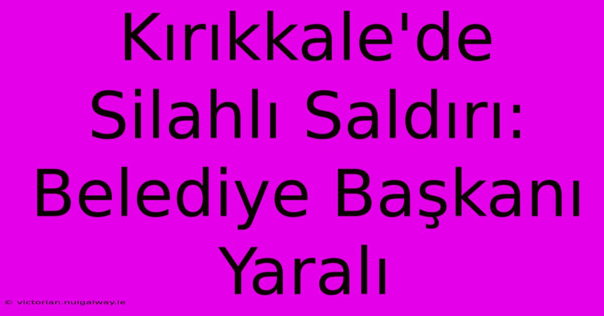 Kırıkkale'de Silahlı Saldırı: Belediye Başkanı Yaralı