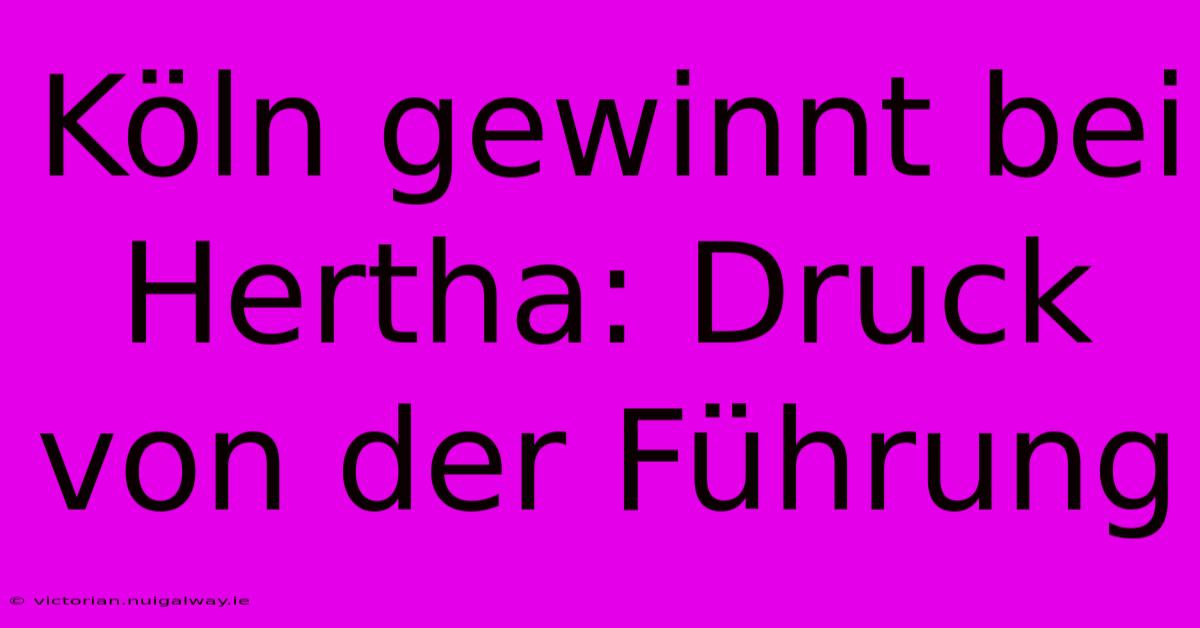 Köln Gewinnt Bei Hertha: Druck Von Der Führung 