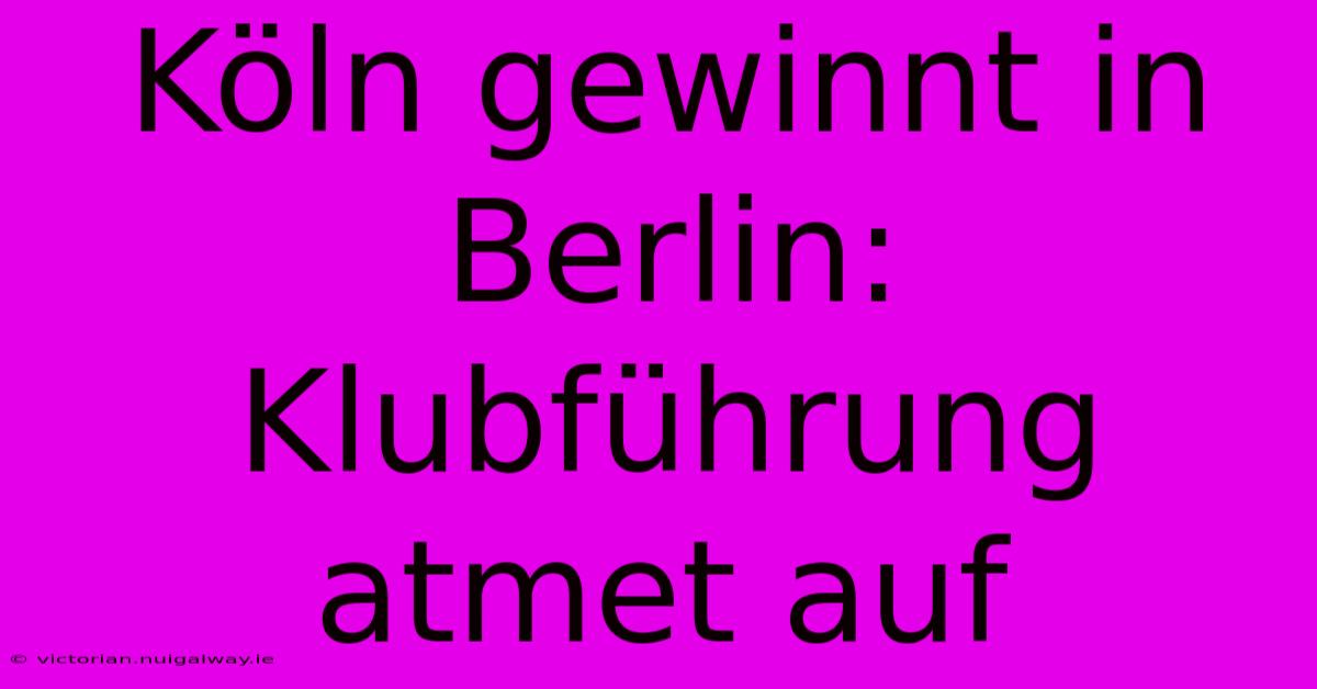 Köln Gewinnt In Berlin: Klubführung Atmet Auf