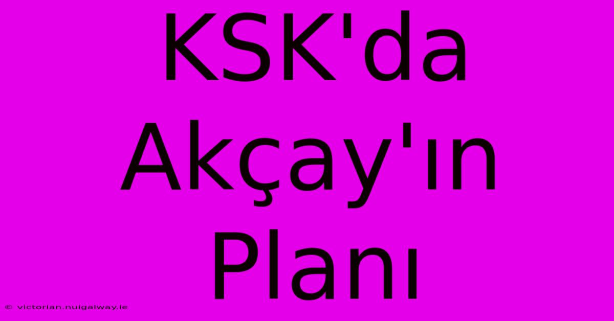 KSK'da Akçay'ın Planı