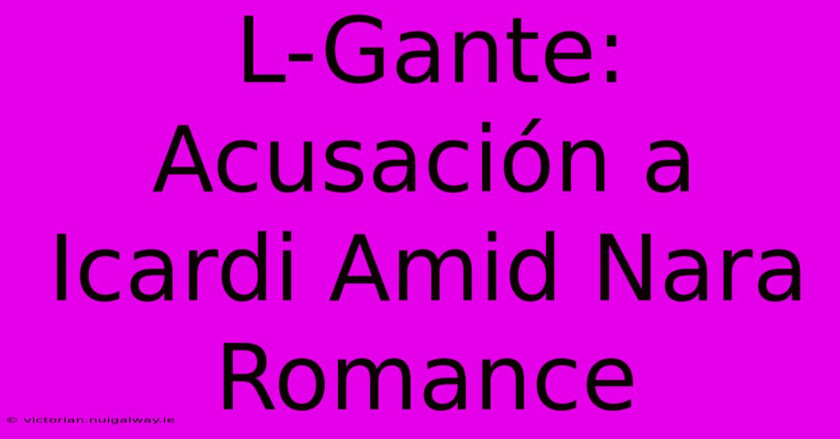 L-Gante: Acusación A Icardi Amid Nara Romance