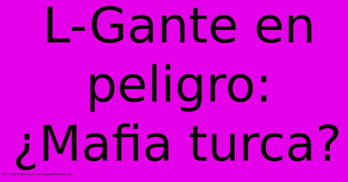 L-Gante En Peligro: ¿Mafia Turca?