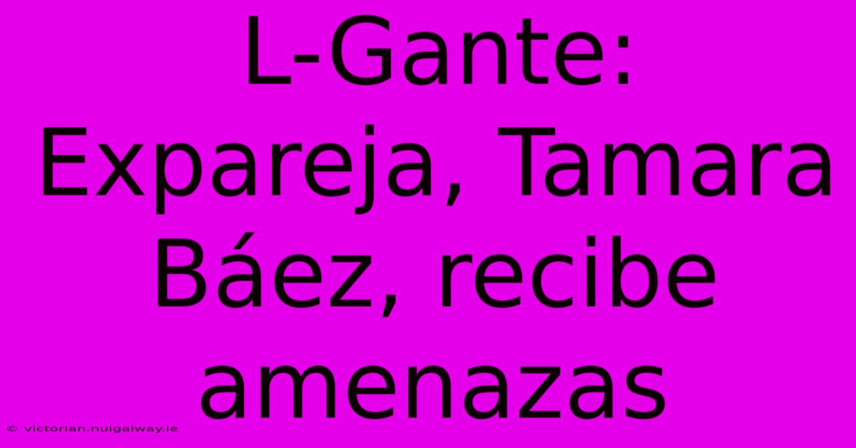 L-Gante: Expareja, Tamara Báez, Recibe Amenazas