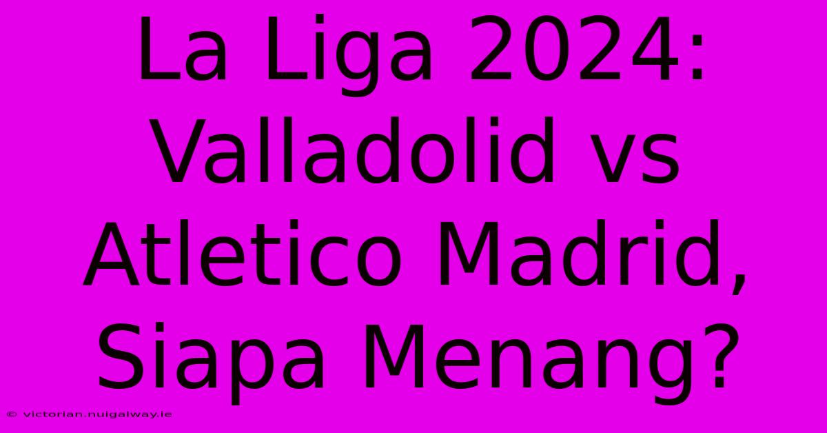 La Liga 2024: Valladolid Vs Atletico Madrid, Siapa Menang?