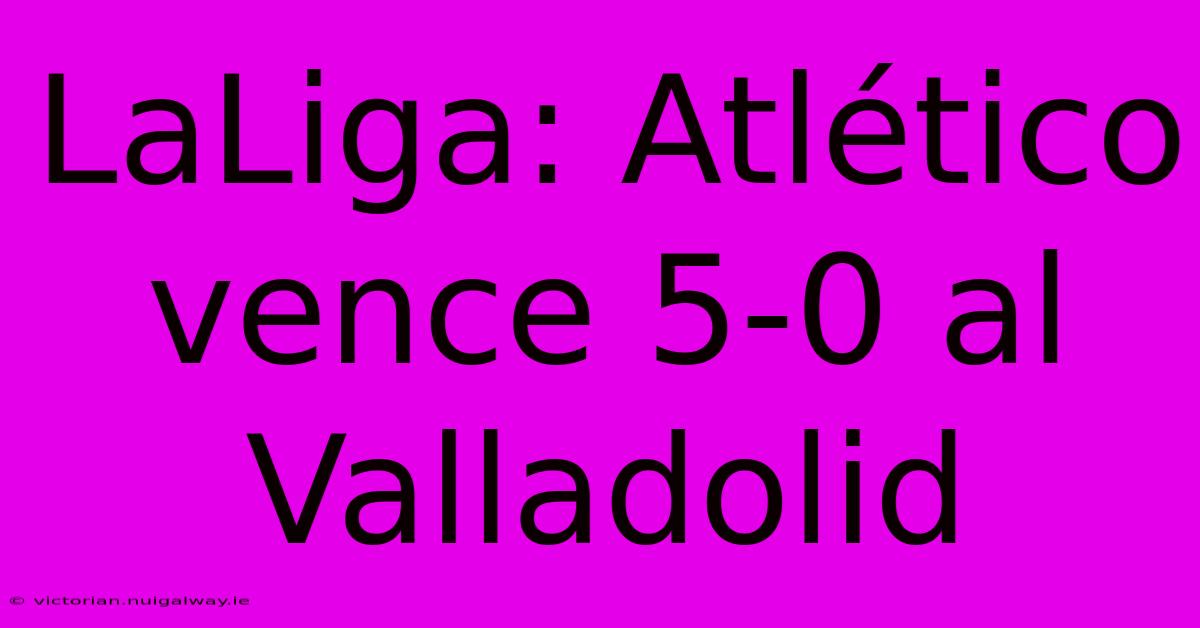 LaLiga: Atlético Vence 5-0 Al Valladolid