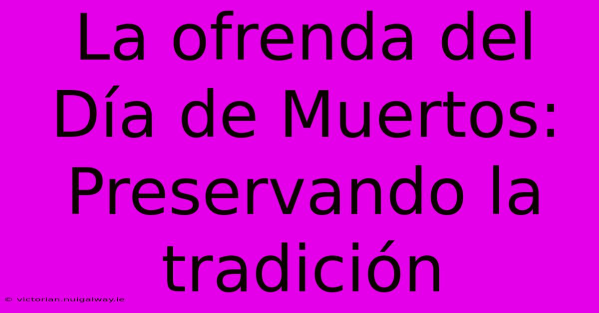 La Ofrenda Del Día De Muertos: Preservando La Tradición