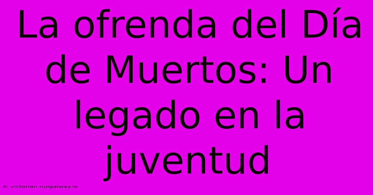 La Ofrenda Del Día De Muertos: Un Legado En La Juventud