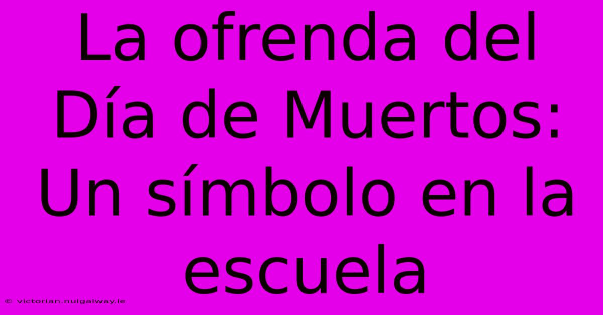 La Ofrenda Del Día De Muertos: Un Símbolo En La Escuela 