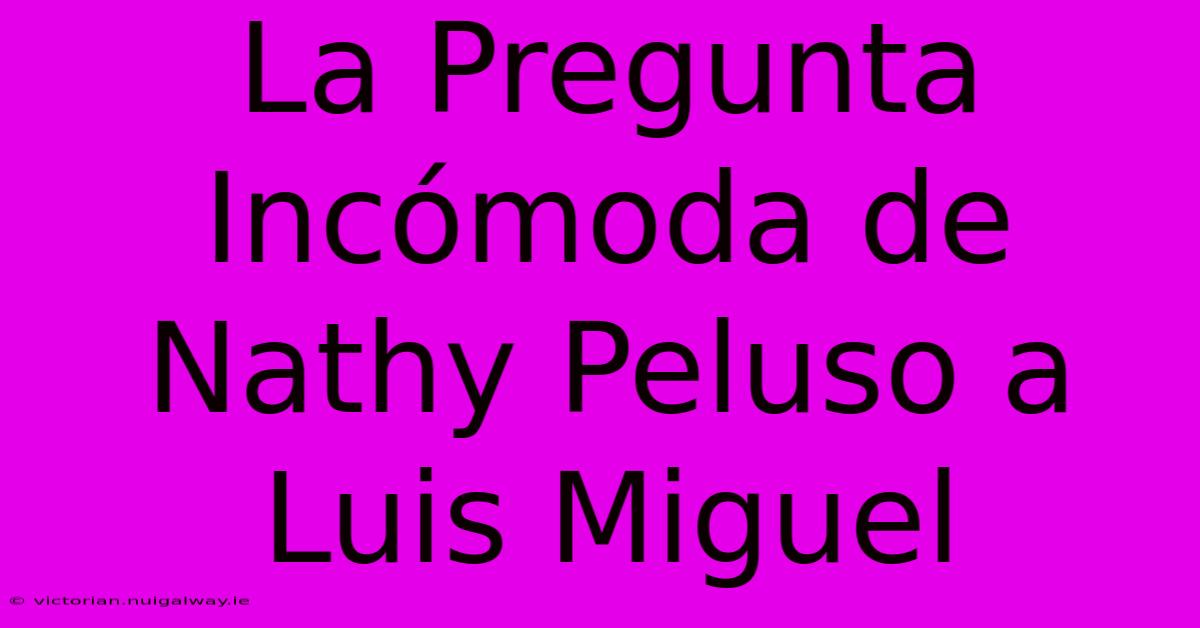 La Pregunta Incómoda De Nathy Peluso A Luis Miguel