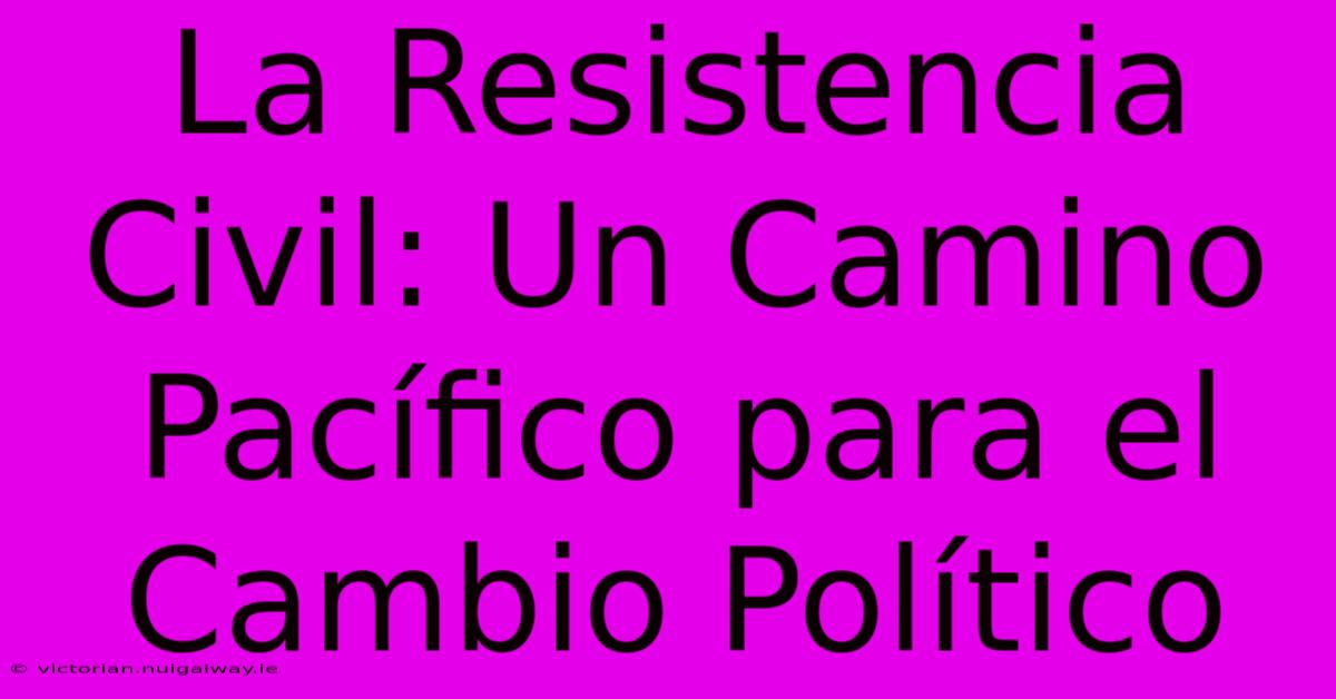 La Resistencia Civil: Un Camino Pacífico Para El Cambio Político