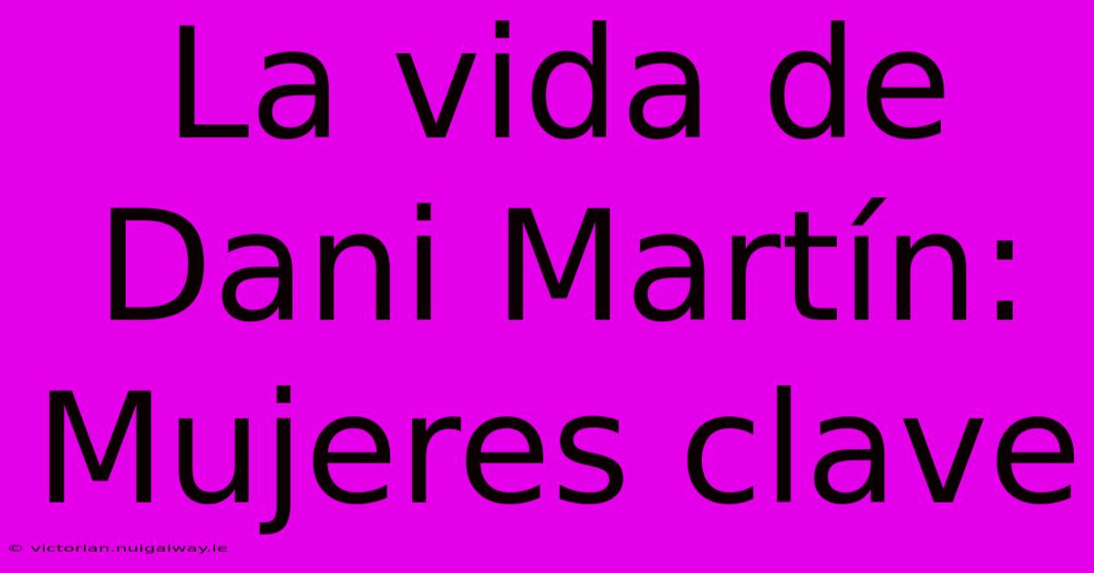 La Vida De Dani Martín: Mujeres Clave