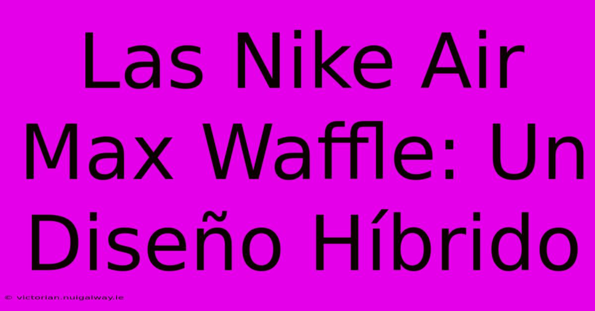 Las Nike Air Max Waffle: Un Diseño Híbrido