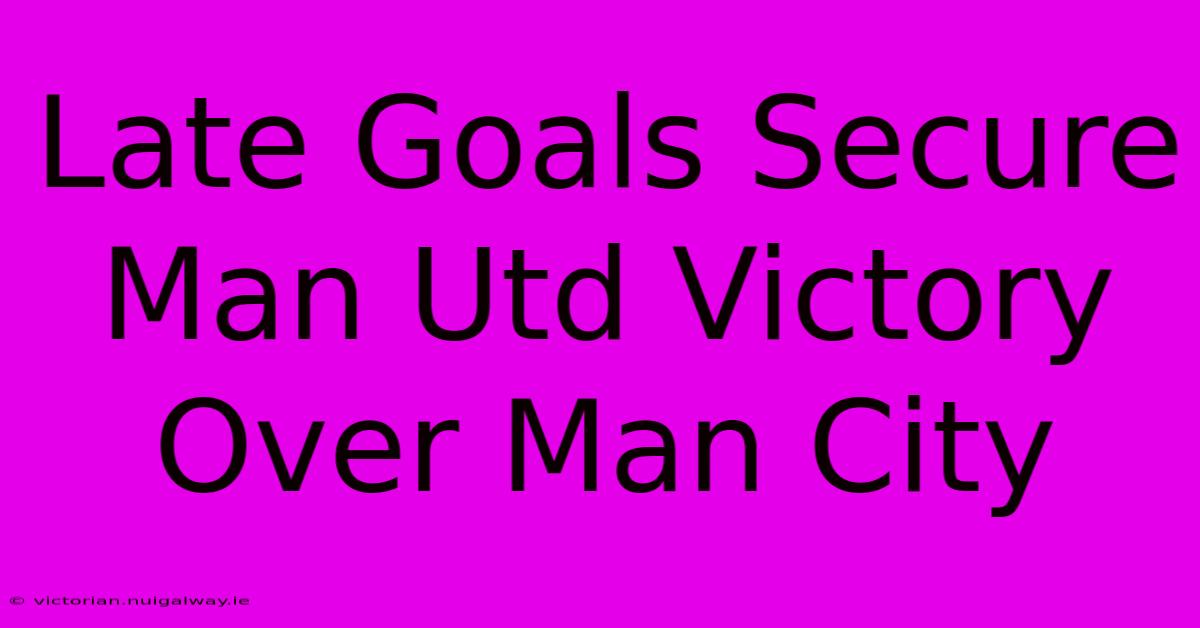 Late Goals Secure Man Utd Victory Over Man City