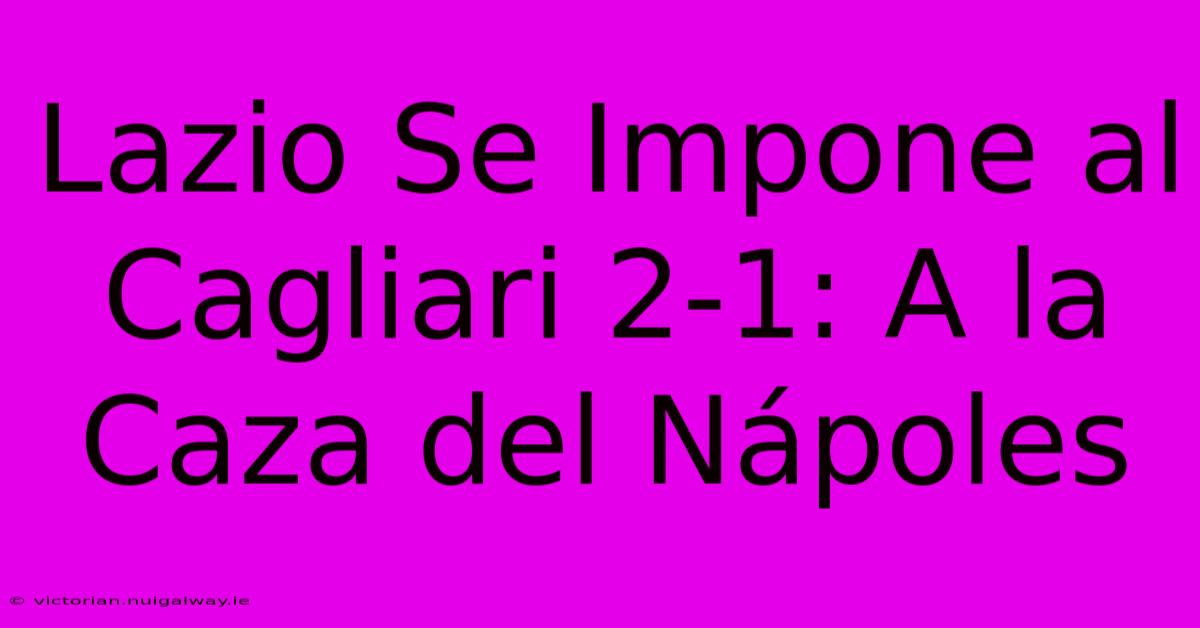 Lazio Se Impone Al Cagliari 2-1: A La Caza Del Nápoles 