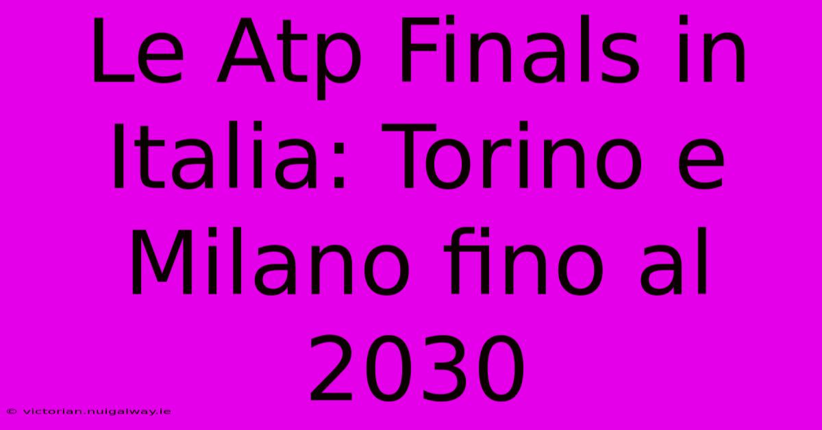 Le Atp Finals In Italia: Torino E Milano Fino Al 2030