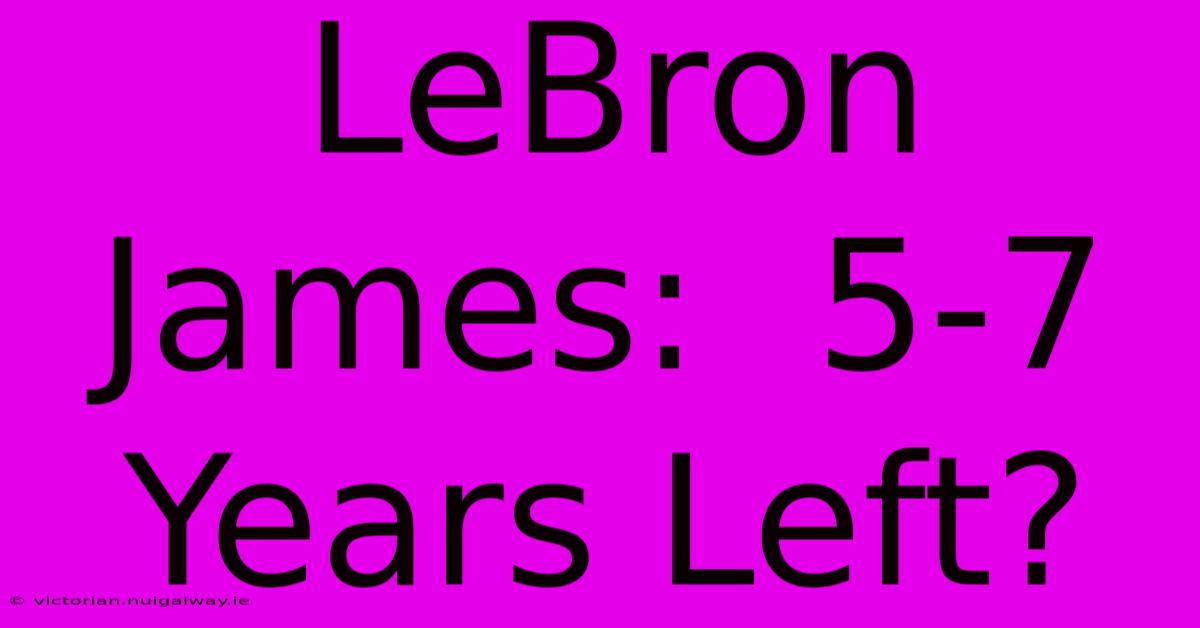 LeBron James:  5-7 Years Left?