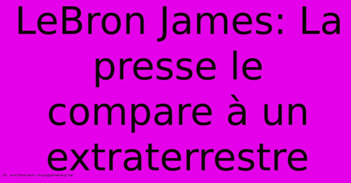 LeBron James: La Presse Le Compare À Un Extraterrestre