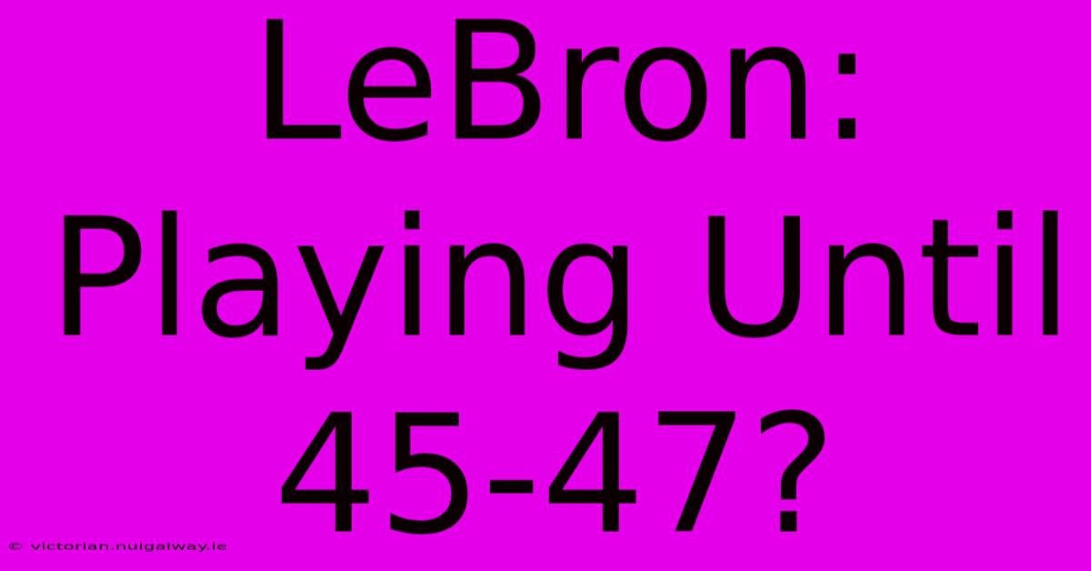 LeBron: Playing Until 45-47?