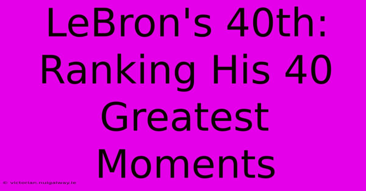 LeBron's 40th: Ranking His 40 Greatest Moments