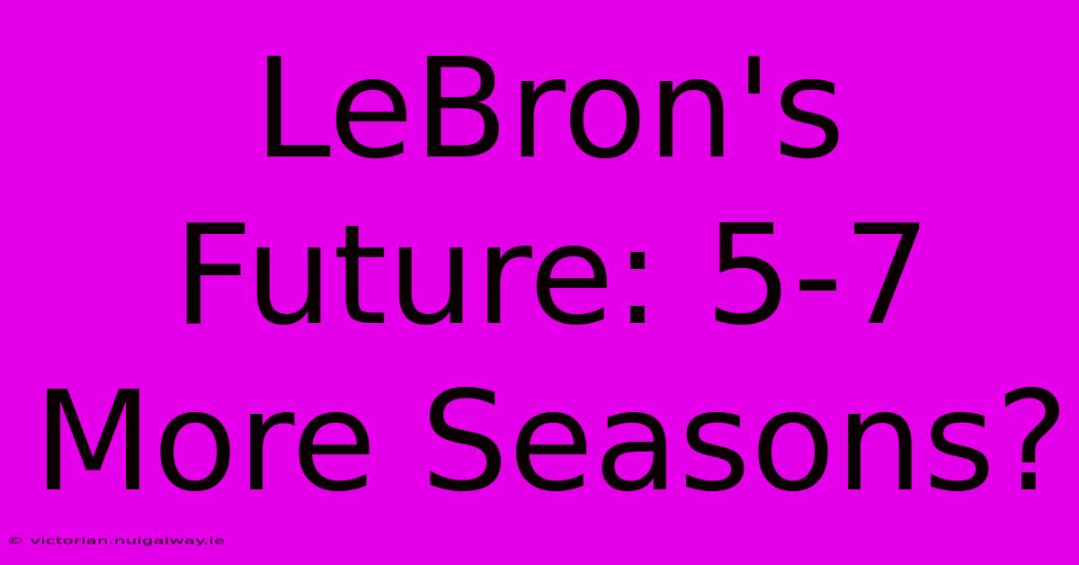 LeBron's Future: 5-7 More Seasons?