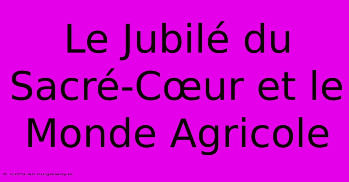 Le Jubilé Du Sacré-Cœur Et Le Monde Agricole