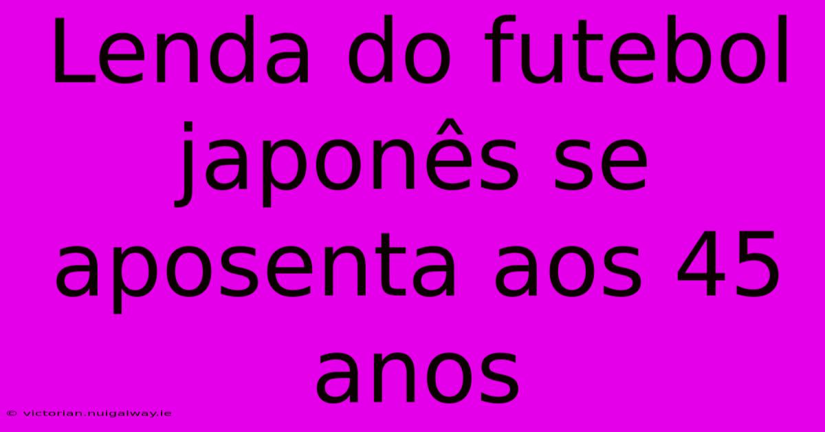 Lenda Do Futebol Japonês Se Aposenta Aos 45 Anos