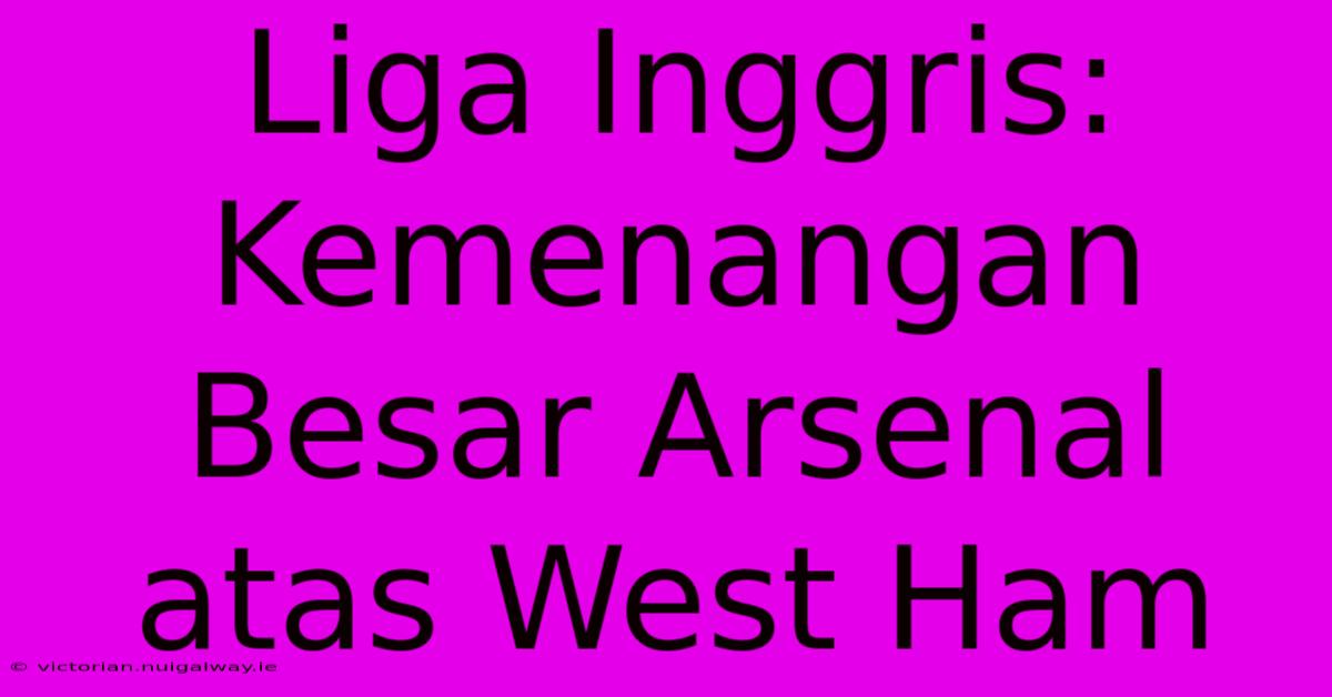 Liga Inggris: Kemenangan Besar Arsenal Atas West Ham