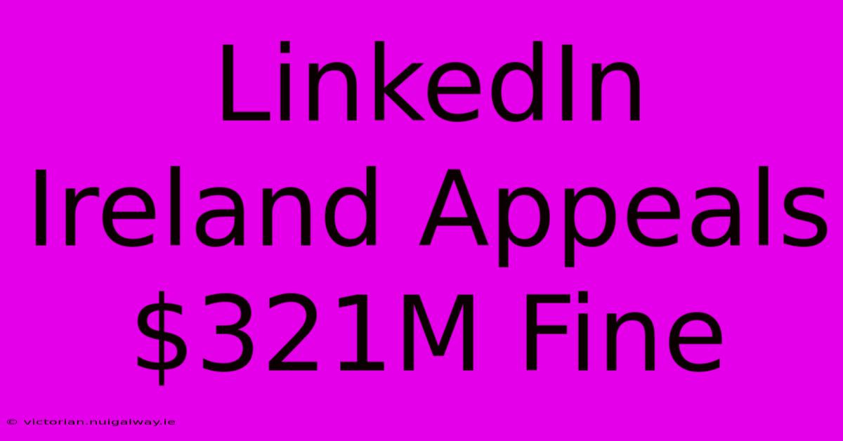 LinkedIn Ireland Appeals $321M Fine