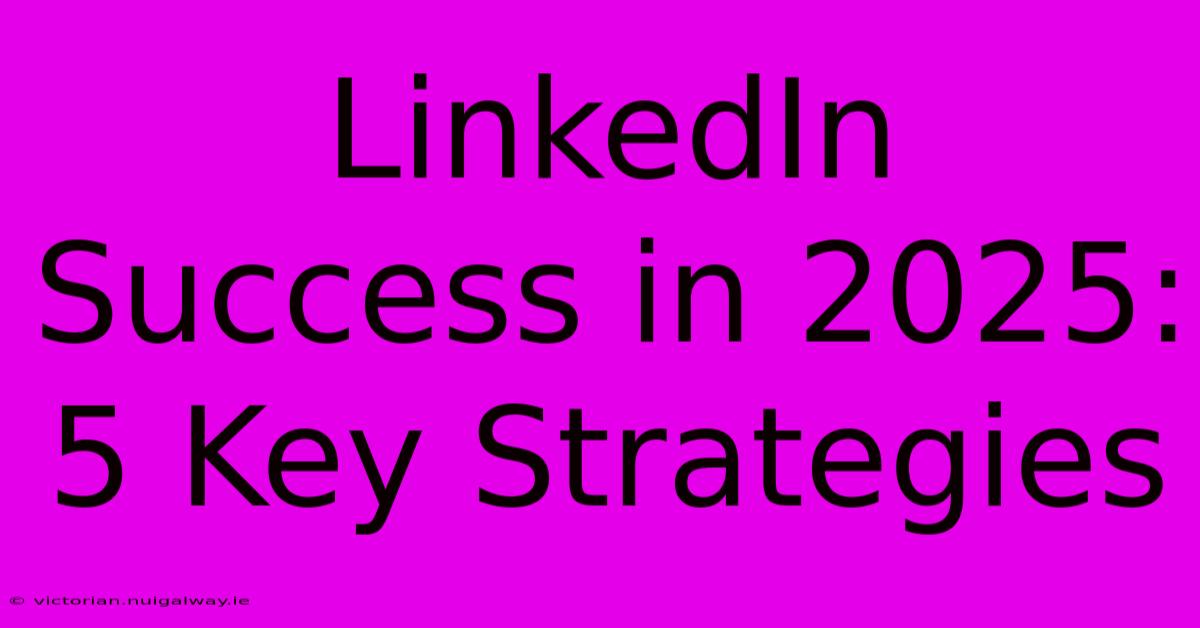 LinkedIn Success In 2025: 5 Key Strategies