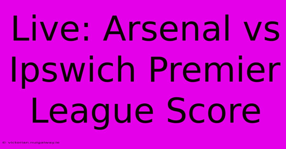 Live: Arsenal Vs Ipswich Premier League Score