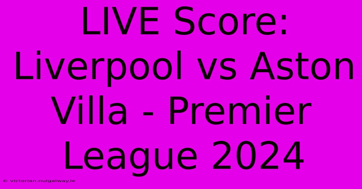 LIVE Score: Liverpool Vs Aston Villa - Premier League 2024