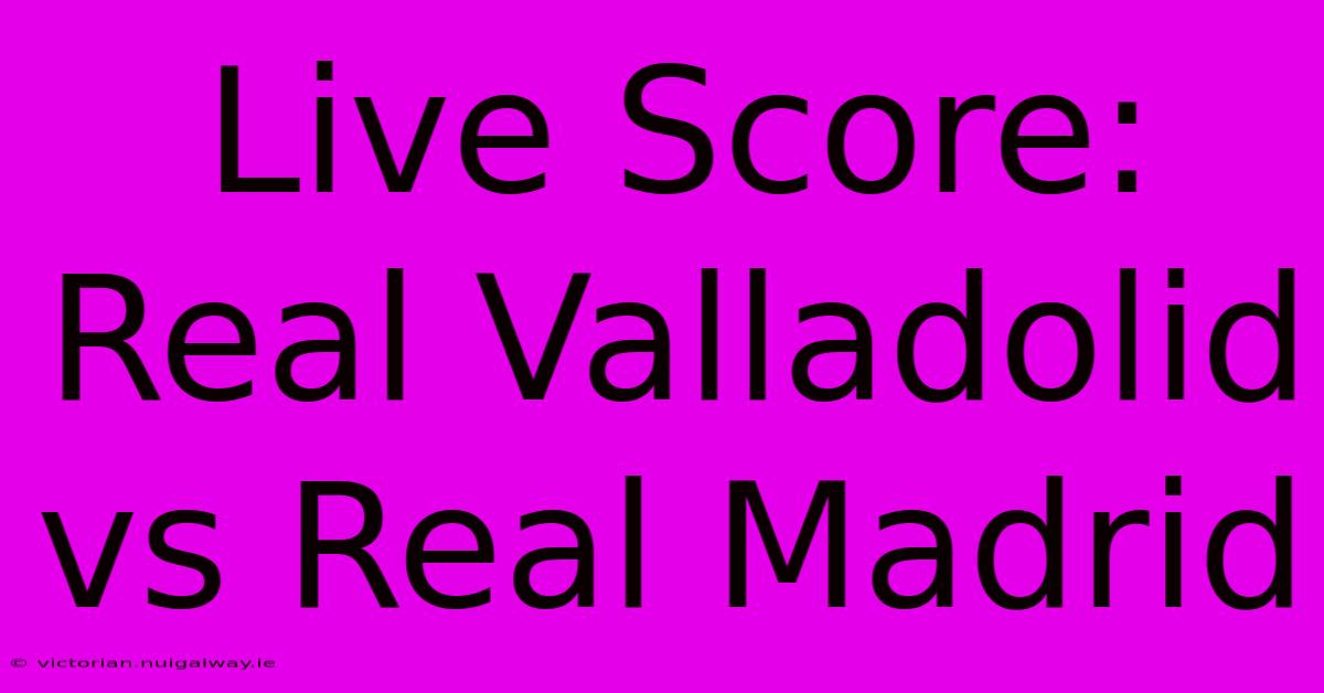 Live Score: Real Valladolid Vs Real Madrid