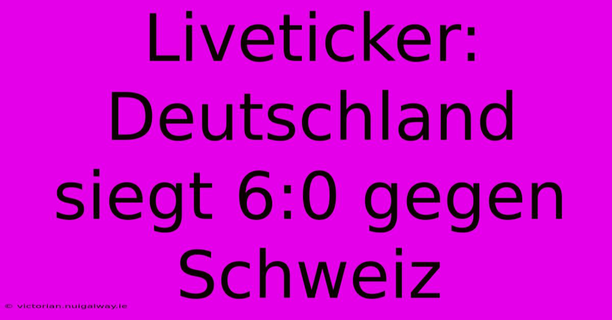 Liveticker: Deutschland Siegt 6:0 Gegen Schweiz