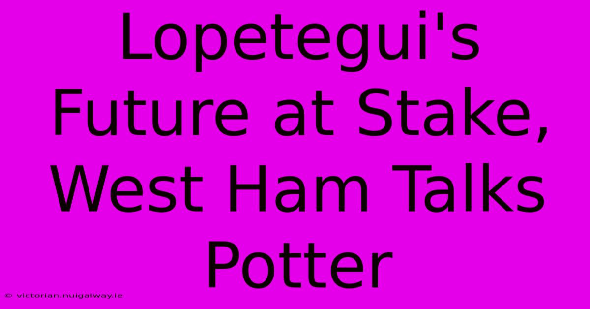 Lopetegui's Future At Stake, West Ham Talks Potter