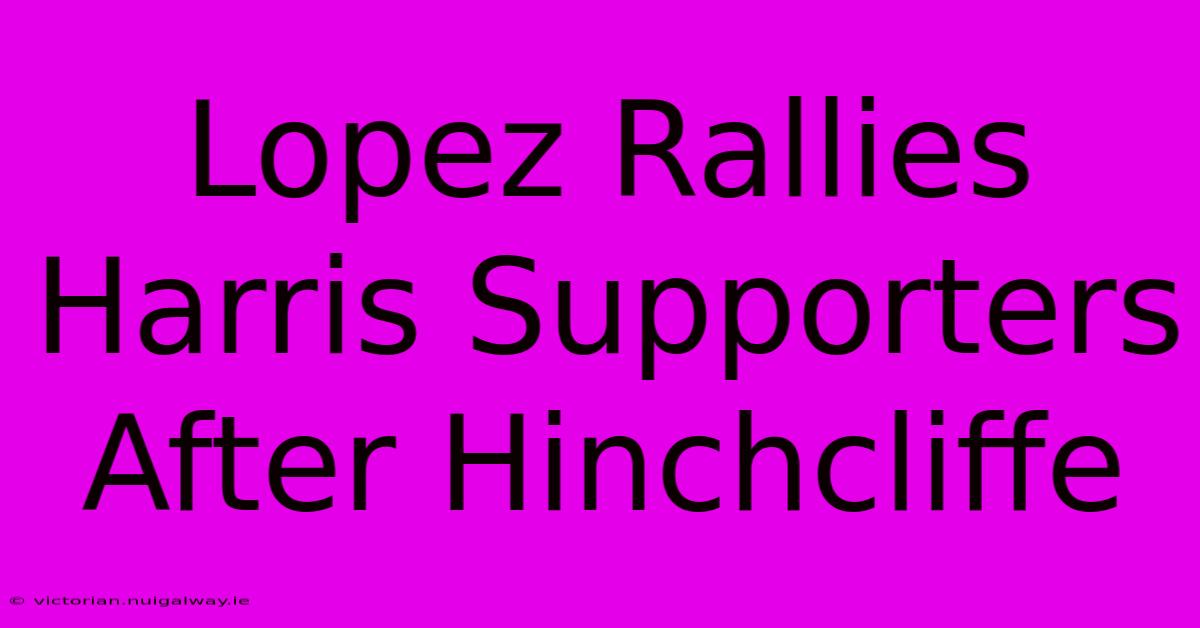 Lopez Rallies Harris Supporters After Hinchcliffe