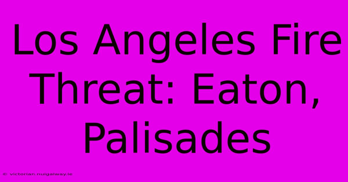 Los Angeles Fire Threat: Eaton, Palisades