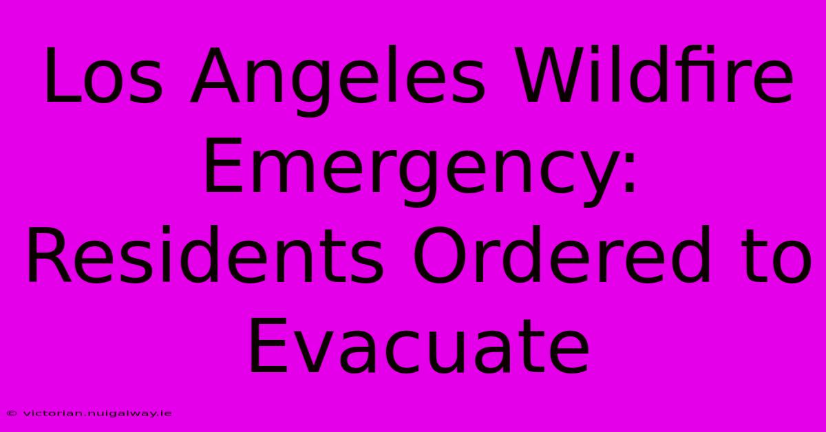 Los Angeles Wildfire Emergency: Residents Ordered To Evacuate