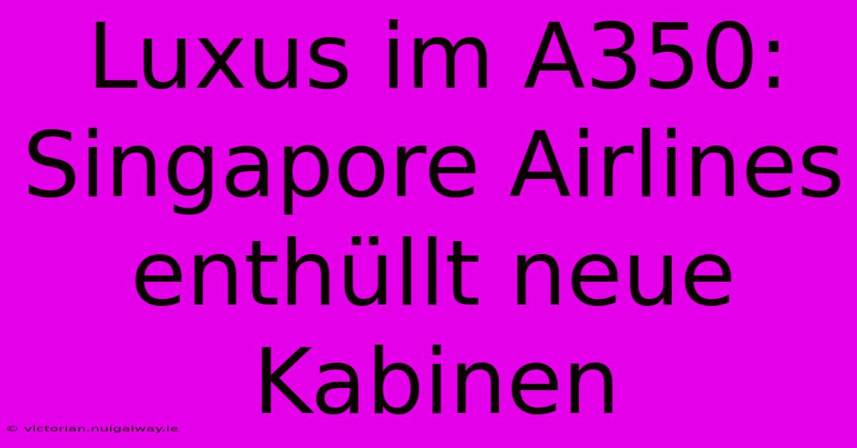 Luxus Im A350: Singapore Airlines Enthüllt Neue Kabinen