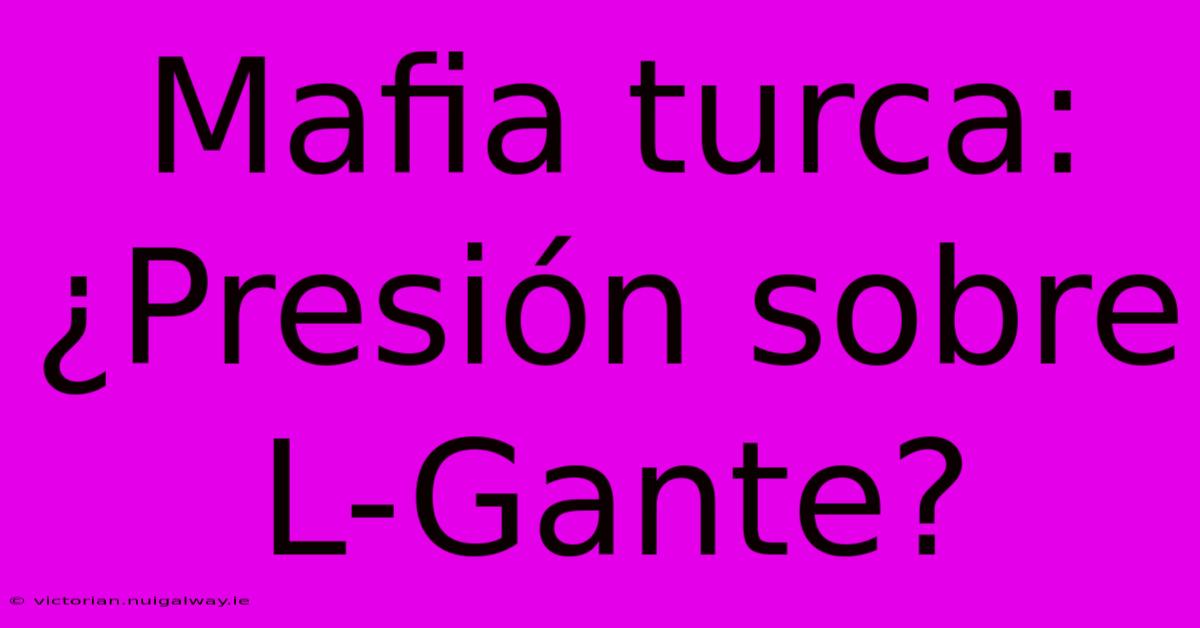 Mafia Turca: ¿Presión Sobre L-Gante? 