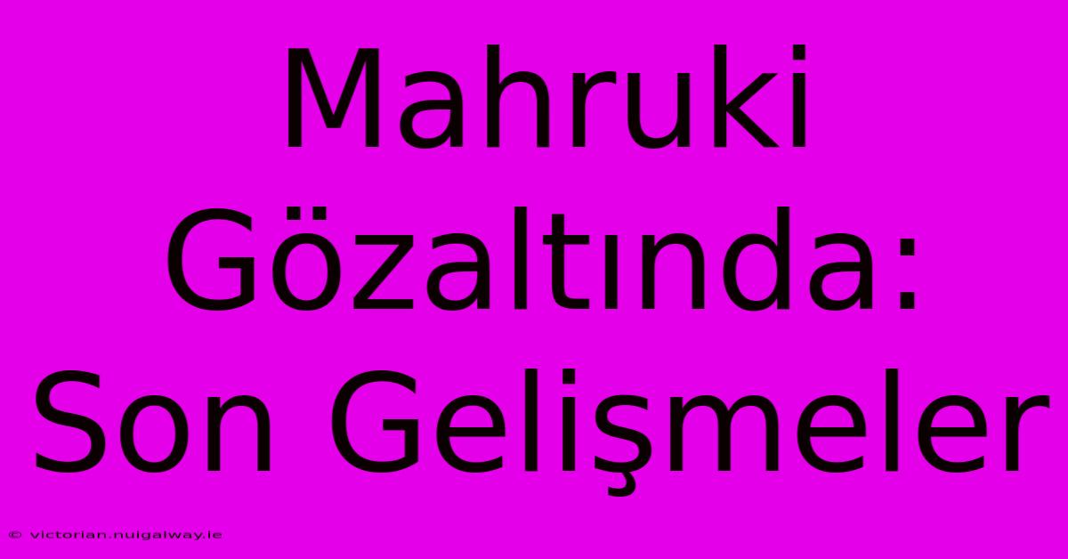 Mahruki Gözaltında: Son Gelişmeler