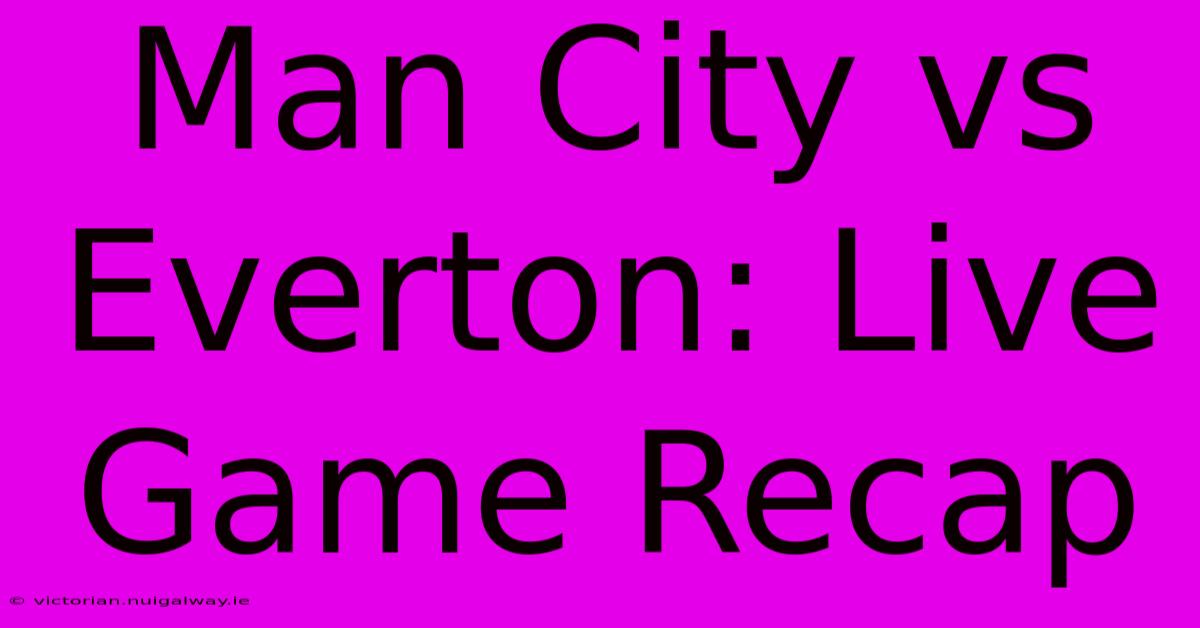 Man City Vs Everton: Live Game Recap