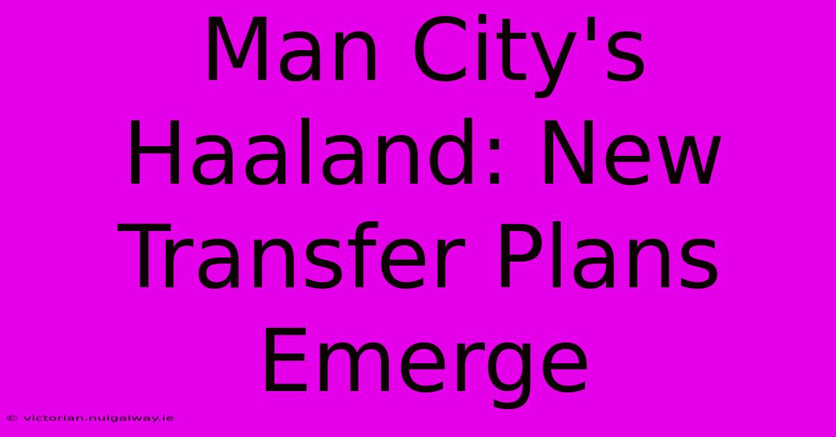 Man City's Haaland: New Transfer Plans Emerge