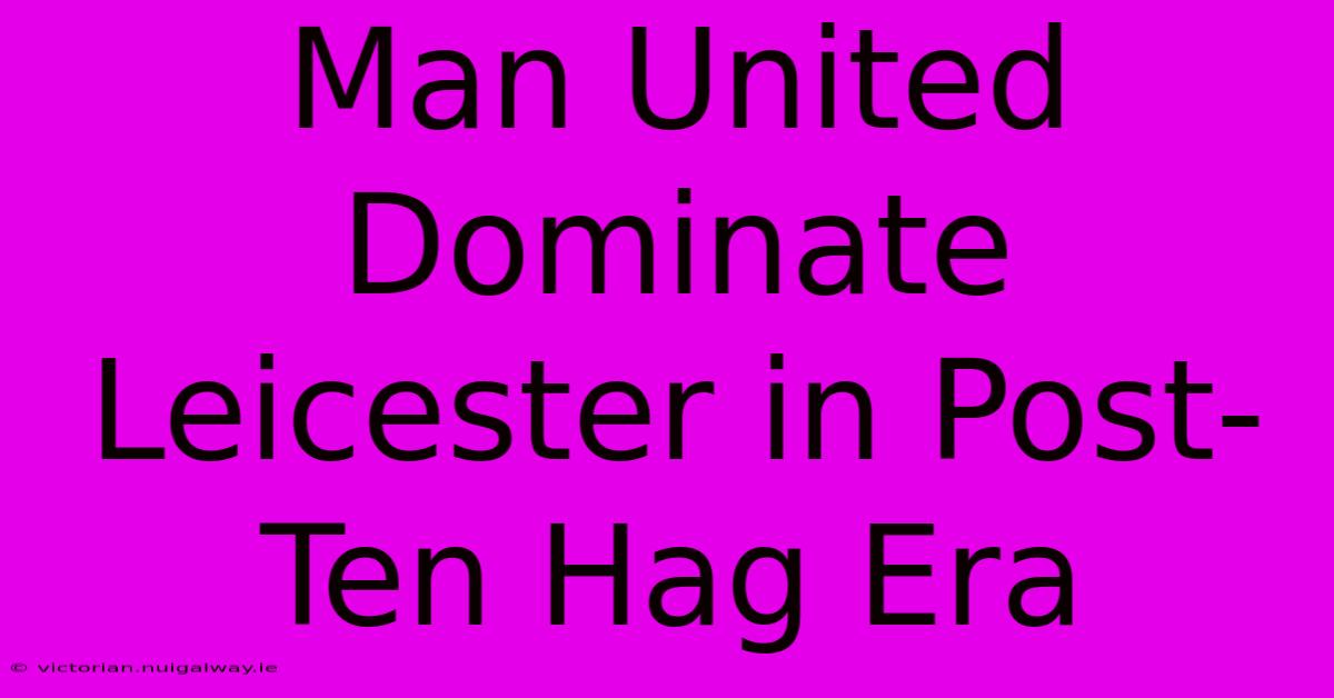 Man United Dominate Leicester In Post-Ten Hag Era