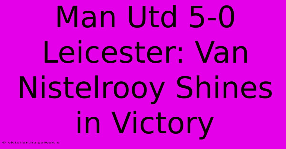 Man Utd 5-0 Leicester: Van Nistelrooy Shines In Victory 