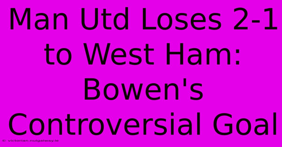 Man Utd Loses 2-1 To West Ham: Bowen's Controversial Goal 