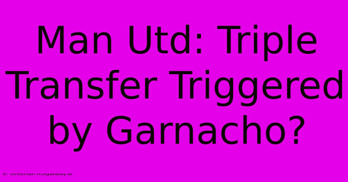 Man Utd: Triple Transfer Triggered By Garnacho?