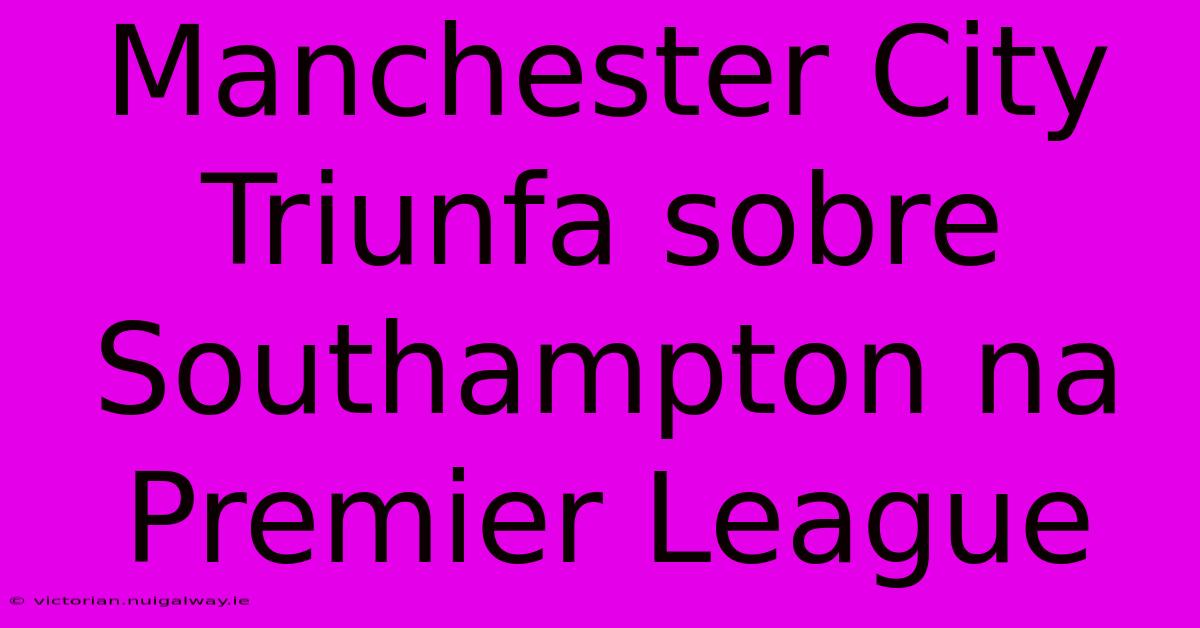 Manchester City Triunfa Sobre Southampton Na Premier League