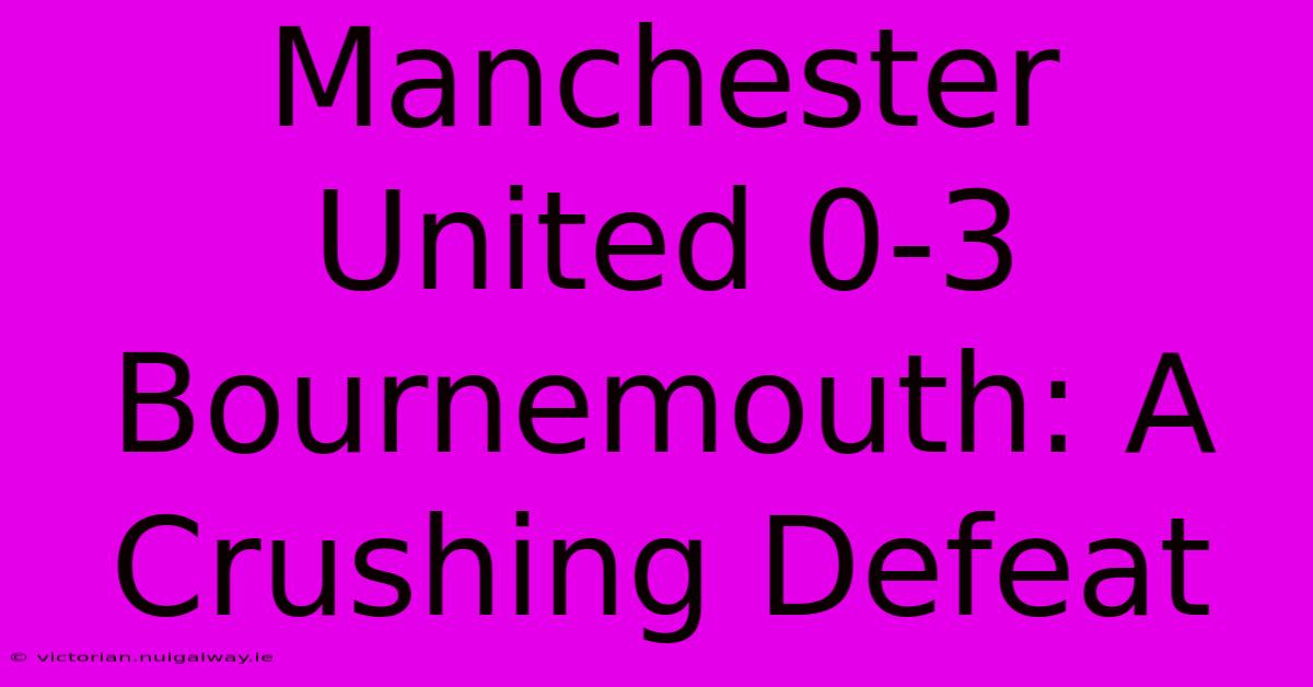 Manchester United 0-3 Bournemouth: A Crushing Defeat