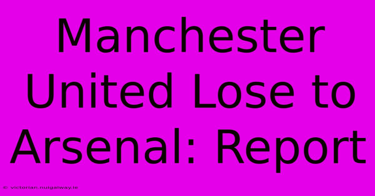 Manchester United Lose To Arsenal: Report