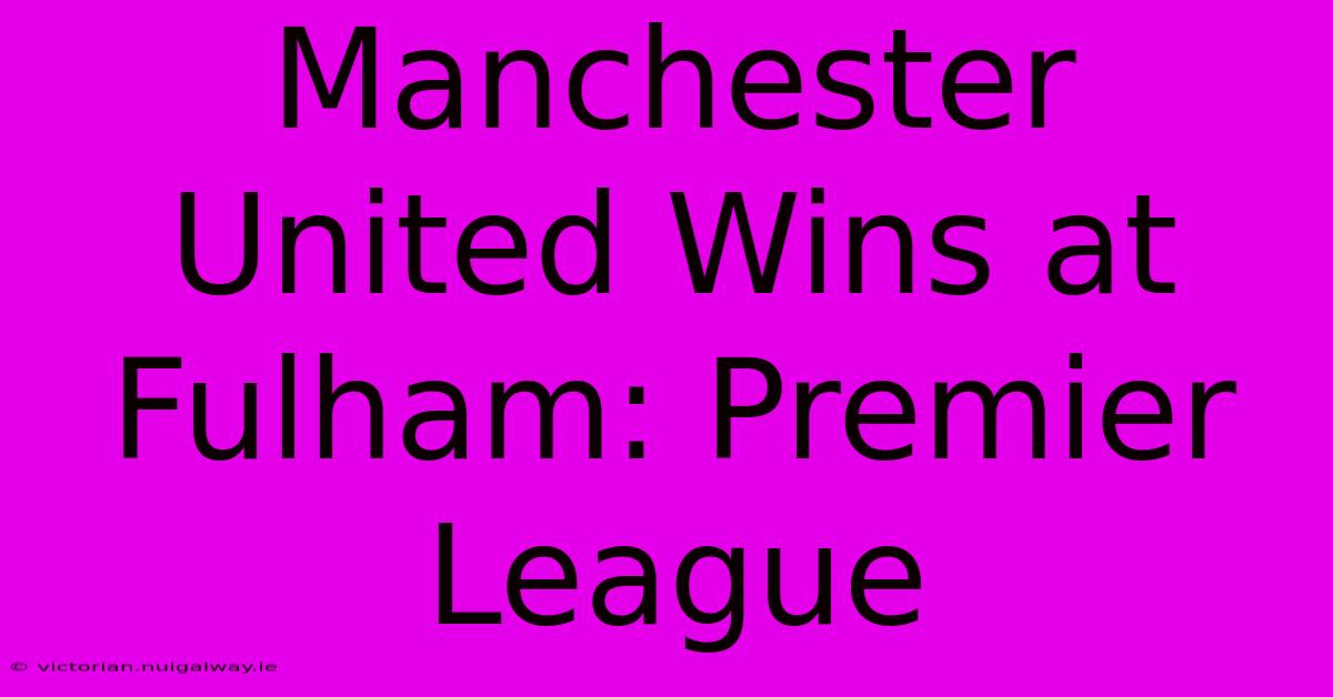 Manchester United Wins At Fulham: Premier League